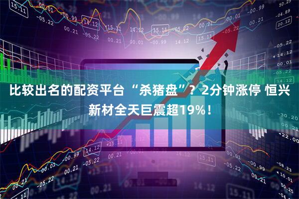比较出名的配资平台 “杀猪盘”？2分钟涨停 恒兴新材全天巨震超19%！