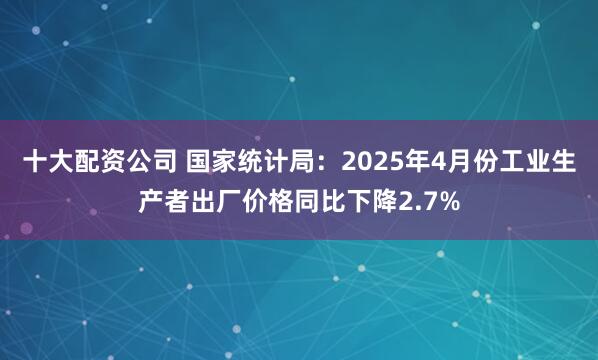 十大配资公司 国家统计局：2025年4月份工业生产者出厂价格同比下降2.7%