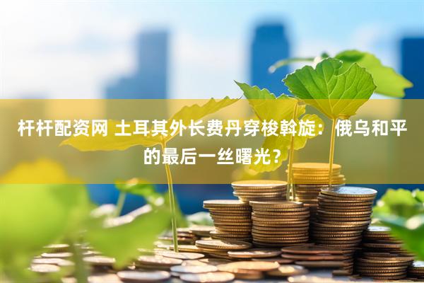 杆杆配资网 土耳其外长费丹穿梭斡旋：俄乌和平的最后一丝曙光？