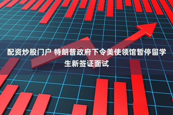 配资炒股门户 特朗普政府下令美使领馆暂停留学生新签证面试