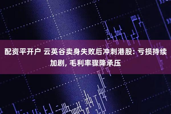 配资平开户 云英谷卖身失败后冲刺港股: 亏损持续加剧, 毛利率骤降承压