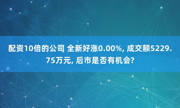 配资10倍的公司 全新好涨0.00%, 成交额5229.75万元, 后市是否有机会?