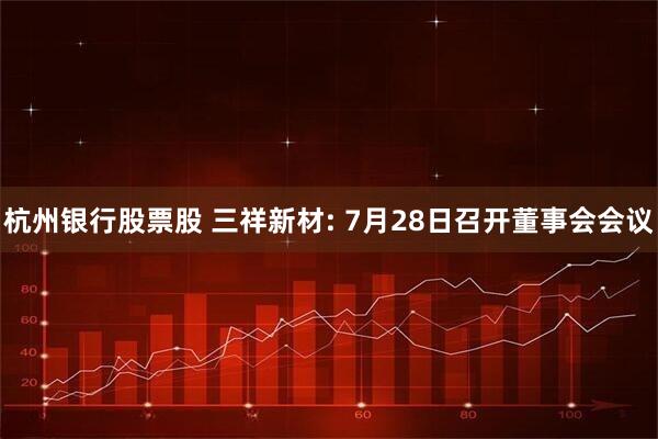 杭州银行股票股 三祥新材: 7月28日召开董事会会议
