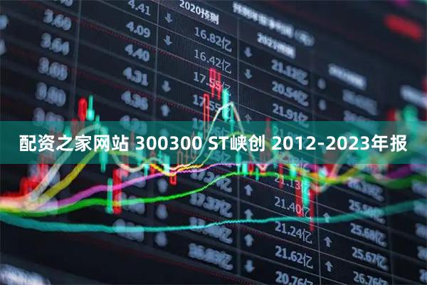 配资之家网站 300300 ST峡创 2012-2023年报