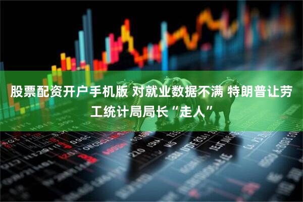 股票配资开户手机版 对就业数据不满 特朗普让劳工统计局局长“走人”