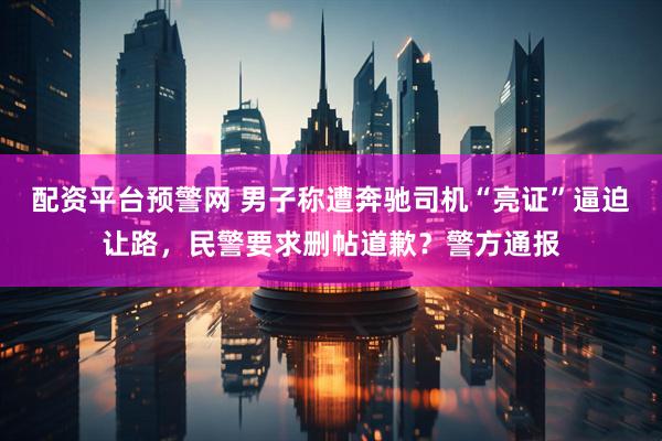 配资平台预警网 男子称遭奔驰司机“亮证”逼迫让路，民警要求删帖道歉？警方通报