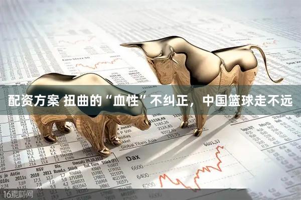 配资方案 扭曲的“血性”不纠正，中国篮球走不远