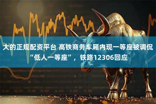大的正规配资平台 高铁商务车厢内现一等座被调侃“低人一等座”，铁路12306回应