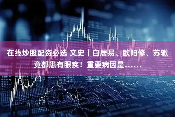 在线炒股配资必选 文史丨白居易、欧阳修、苏辙竟都患有眼疾！重要病因是……