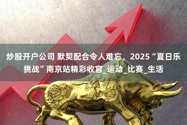 炒股开户公司 默契配合令人难忘，2025“夏日乐挑战”南京站精彩收官_运动_比赛_生活