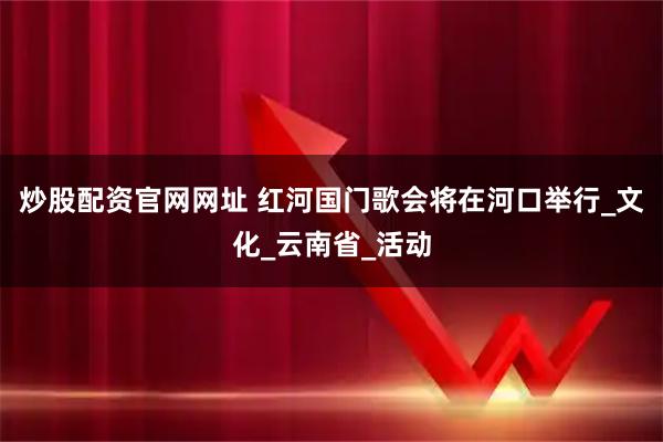 炒股配资官网网址 红河国门歌会将在河口举行_文化_云南省_活动