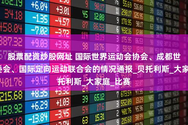 股票配资炒股网址 国际世界运动会协会、成都世运会组委会、国际定向运动联合会的情况通报_贝托利斯_大家庭_比赛