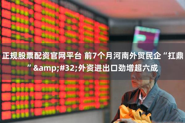 正规股票配资官网平台 前7个月河南外贸民企“扛鼎”&#32;外资进出口劲增超六成