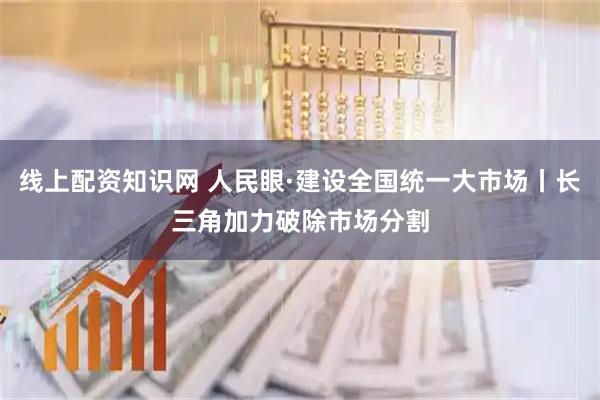 线上配资知识网 人民眼·建设全国统一大市场丨长三角加力破除市场分割