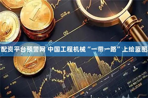 配资平台预警网 中国工程机械“一带一路”上绘蓝图