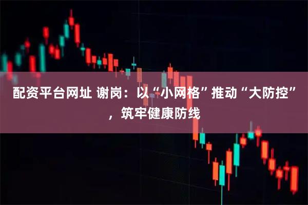 配资平台网址 谢岗：以“小网格”推动“大防控”，筑牢健康防线